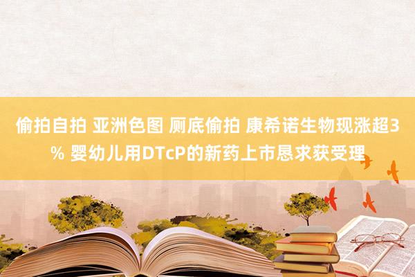 偷拍自拍 亚洲色图 厕底偷拍 康希诺生物现涨超3% 婴幼儿用DTcP的新药上市恳求获受理