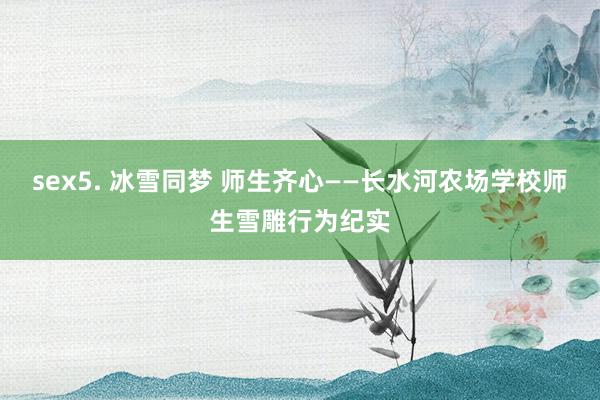 sex5. 冰雪同梦 师生齐心——长水河农场学校师生雪雕行为纪实