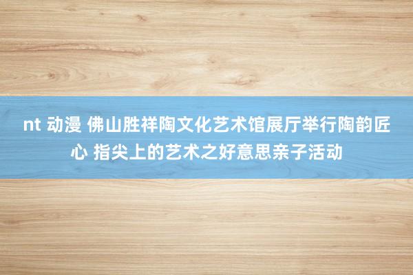 nt 动漫 佛山胜祥陶文化艺术馆展厅举行陶韵匠心 指尖上的艺术之好意思亲子活动