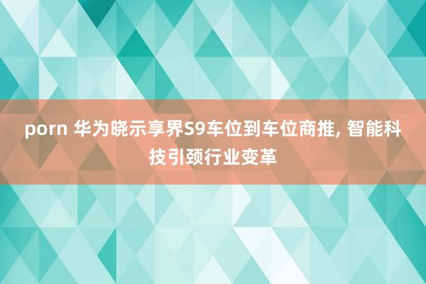 porn 华为晓示享界S9车位到车位商推， 智能科技引颈行业变革