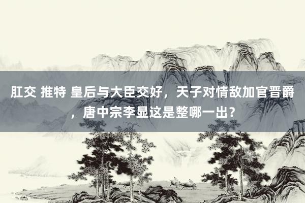 肛交 推特 皇后与大臣交好，天子对情敌加官晋爵，唐中宗李显这是整哪一出？