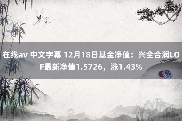 在线av 中文字幕 12月18日基金净值：兴全合润LOF最新净值1.5726，涨1.43%