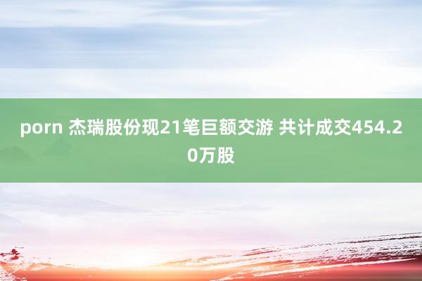 porn 杰瑞股份现21笔巨额交游 共计成交454.20万股