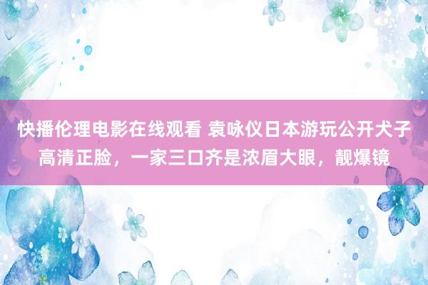 快播伦理电影在线观看 袁咏仪日本游玩公开犬子高清正脸，一家三口齐是浓眉大眼，靓爆镜