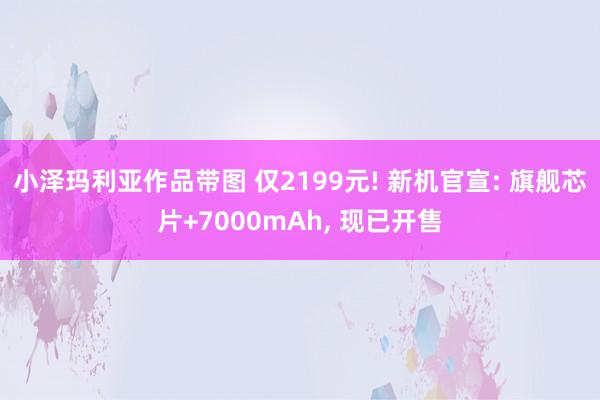 小泽玛利亚作品带图 仅2199元! 新机官宣: 旗舰芯片+7000mAh， 现已开售