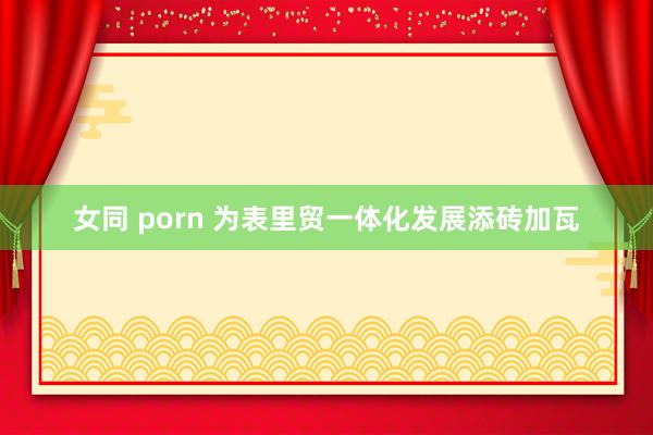 女同 porn 为表里贸一体化发展添砖加瓦