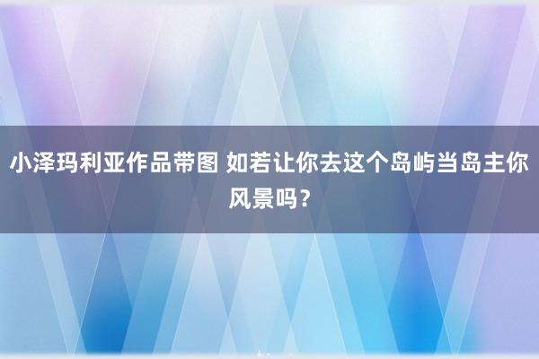 小泽玛利亚作品带图 如若让你去这个岛屿当岛主你风景吗？