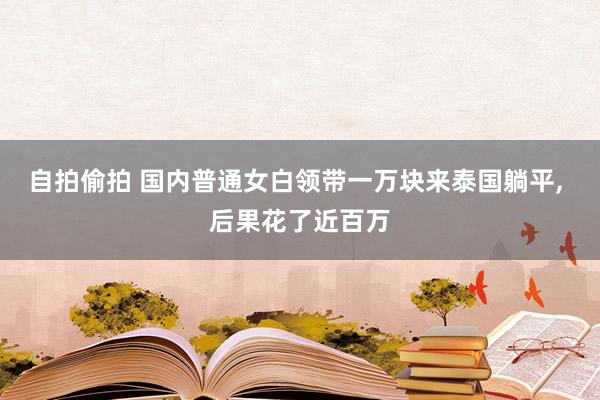 自拍偷拍 国内普通女白领带一万块来泰国躺平， 后果花了近百万