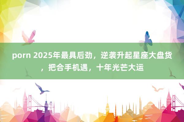 porn 2025年最具后劲，逆袭升起星座大盘货，把合手机遇，十年光芒大运