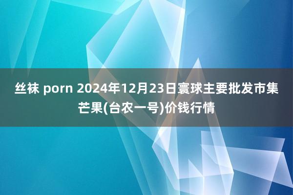 丝袜 porn 2024年12月23日寰球主要批发市集芒果(台农一号)价钱行情