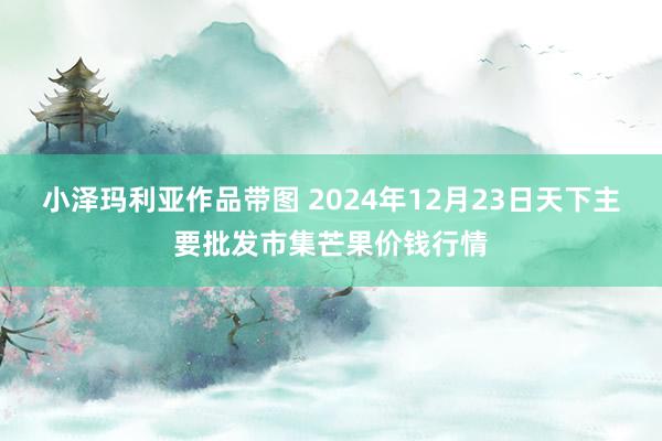 小泽玛利亚作品带图 2024年12月23日天下主要批发市集芒果价钱行情