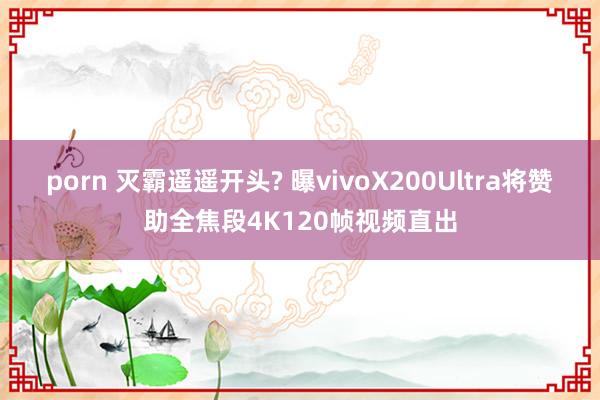 porn 灭霸遥遥开头? 曝vivoX200Ultra将赞助全焦段4K120帧视频直出