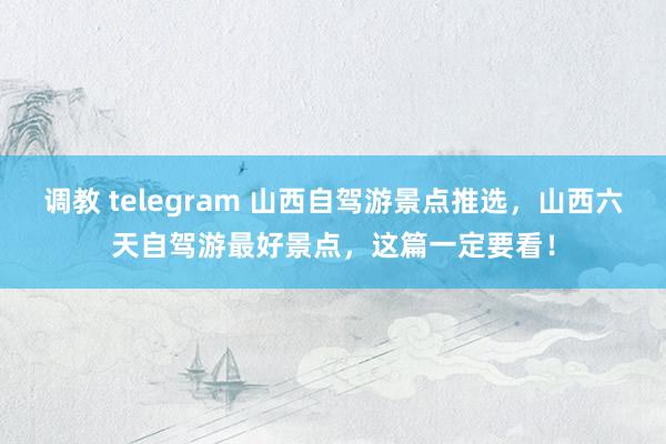 调教 telegram 山西自驾游景点推选，山西六天自驾游最好景点，这篇一定要看！