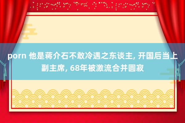 porn 他是蒋介石不敢冷遇之东谈主， 开国后当上副主席， 68年被激流合并圆寂