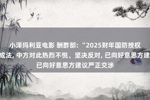 小泽玛利亚电影 酬酢部: “2025财年国防授权法案”签署成法， 中方对此热烈不悦、坚决反对， 已向好意思方建议严正交涉