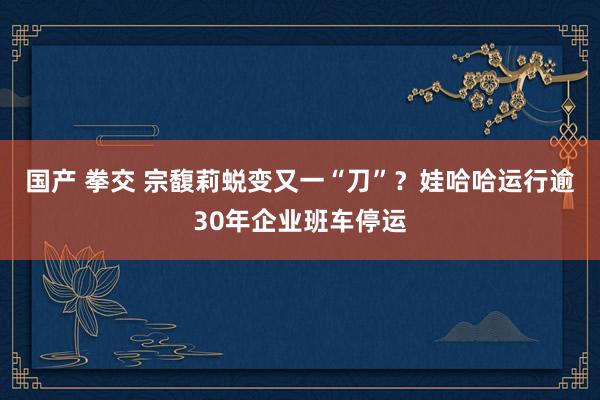 国产 拳交 宗馥莉蜕变又一“刀”？娃哈哈运行逾30年企业班车停运