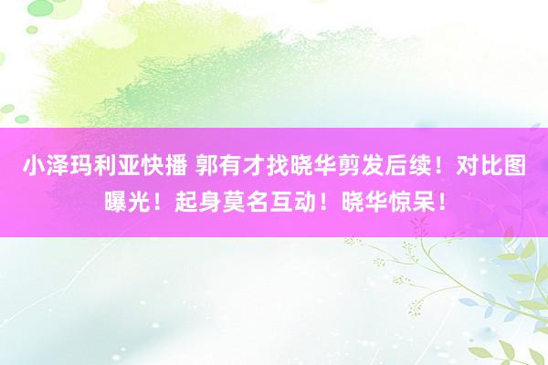 小泽玛利亚快播 郭有才找晓华剪发后续！对比图曝光！起身莫名互动！晓华惊呆！