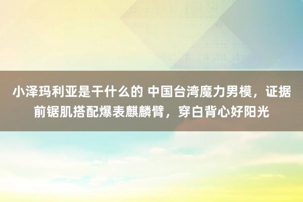 小泽玛利亚是干什么的 中国台湾魔力男模，证据前锯肌搭配爆表麒麟臂，穿白背心好阳光