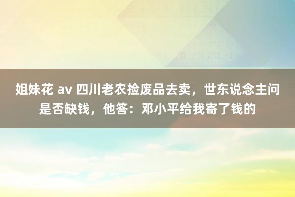 姐妹花 av 四川老农捡废品去卖，世东说念主问是否缺钱，他答：邓小平给我寄了钱的