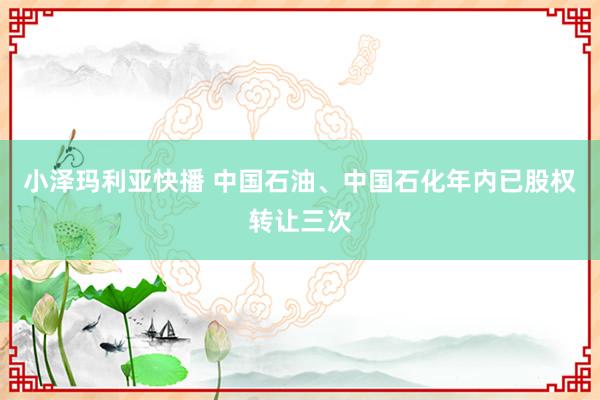 小泽玛利亚快播 中国石油、中国石化年内已股权转让三次