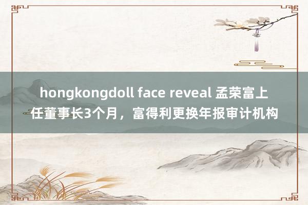 hongkongdoll face reveal 孟荣富上任董事长3个月，富得利更换年报审计机构