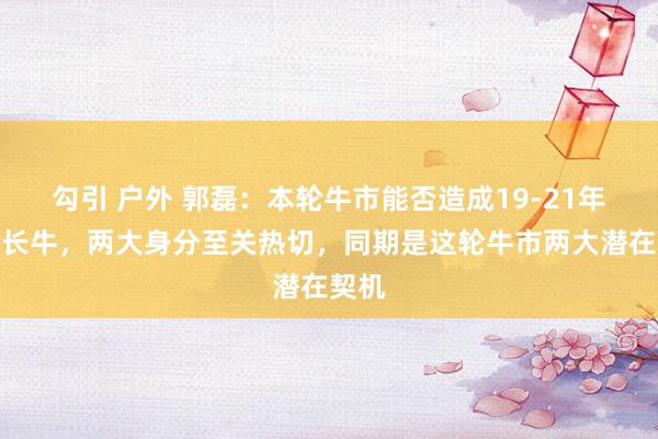 勾引 户外 郭磊：本轮牛市能否造成19-21年那轮长牛，两大身分至关热切，同期是这轮牛市两大潜在契机