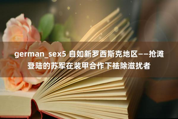 german_sex5 自如新罗西斯克地区——抢滩登陆的苏军在装甲合作下祛除滋扰者