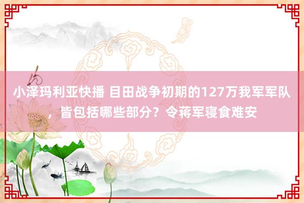 小泽玛利亚快播 目田战争初期的127万我军军队，皆包括哪些部分？令蒋军寝食难安