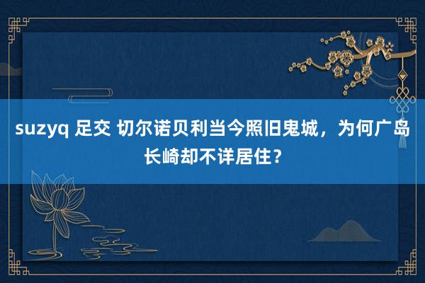 suzyq 足交 切尔诺贝利当今照旧鬼城，为何广岛长崎却不详居住？