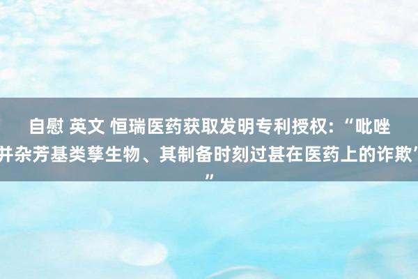 自慰 英文 恒瑞医药获取发明专利授权: “吡唑并杂芳基类孳生物、其制备时刻过甚在医药上的诈欺”