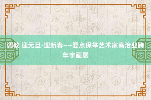 调教 迎元旦·迎新春——要点保举艺术家高治业跨年字画展