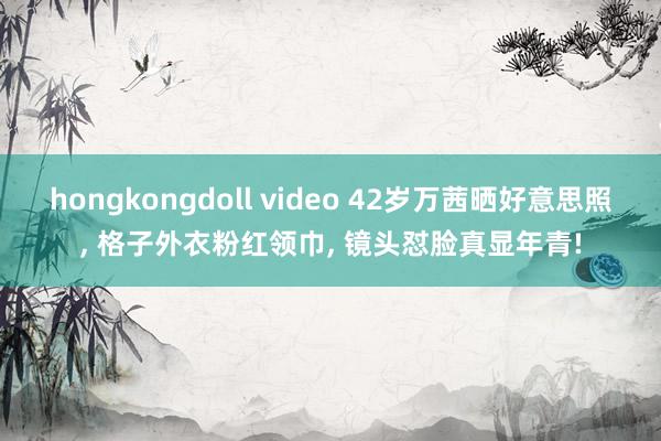 hongkongdoll video 42岁万茜晒好意思照， 格子外衣粉红领巾， 镜头怼脸真显年青!