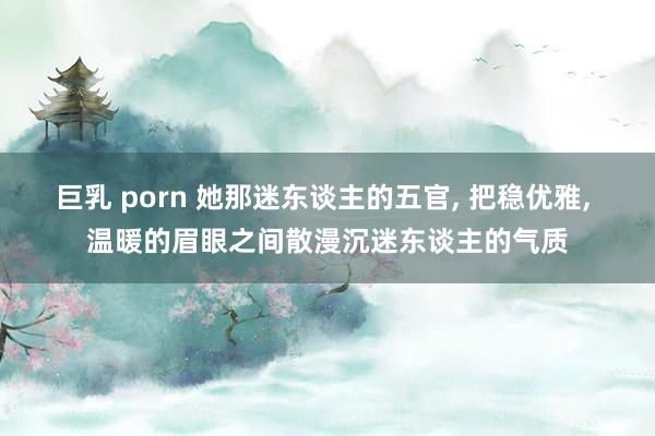 巨乳 porn 她那迷东谈主的五官， 把稳优雅， 温暖的眉眼之间散漫沉迷东谈主的气质