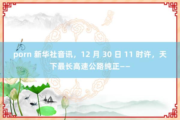 porn 新华社音讯，12 月 30 日 11 时许，天下最长高速公路纯正——