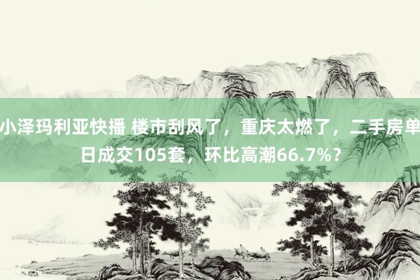 小泽玛利亚快播 楼市刮风了，重庆太燃了，二手房单日成交105套，环比高潮66.7%？