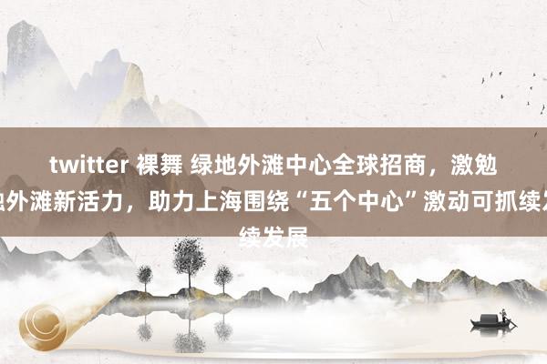 twitter 裸舞 绿地外滩中心全球招商，激勉金融外滩新活力，助力上海围绕“五个中心”激动可抓续发展