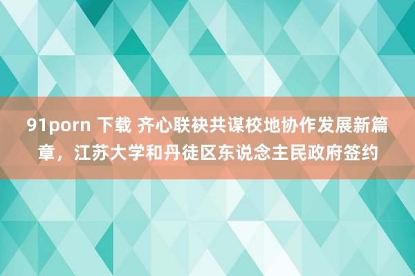 91porn 下载 齐心联袂共谋校地协作发展新篇章，江苏大学和丹徒区东说念主民政府签约