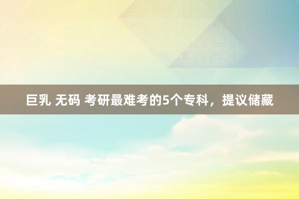 巨乳 无码 考研最难考的5个专科，提议储藏