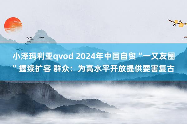 小泽玛利亚qvod 2024年中国自贸“一又友圈”握续扩容 群众：为高水平开放提供要害复古