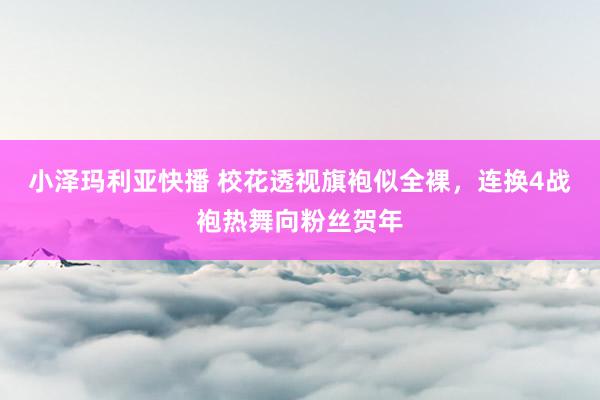 小泽玛利亚快播 校花透视旗袍似全裸，连换4战袍热舞向粉丝贺年