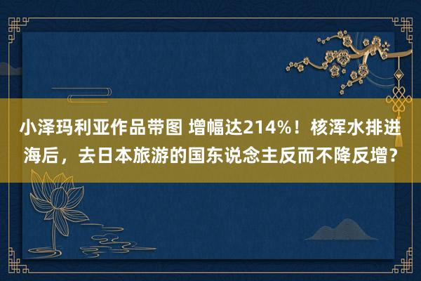 小泽玛利亚作品带图 增幅达214%！核浑水排进海后，去日本旅游的国东说念主反而不降反增？