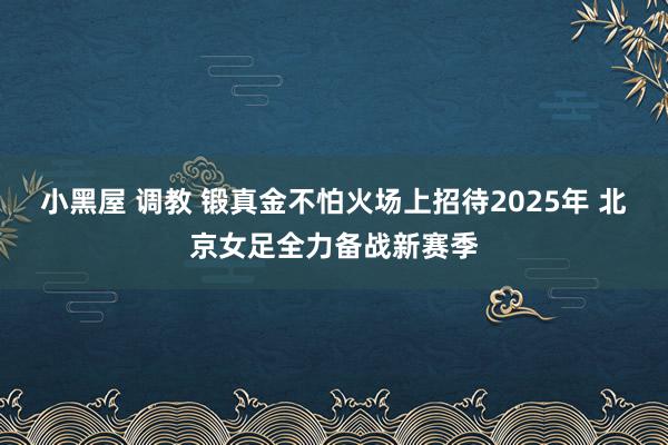 小黑屋 调教 锻真金不怕火场上招待2025年 北京女足全力备战新赛季