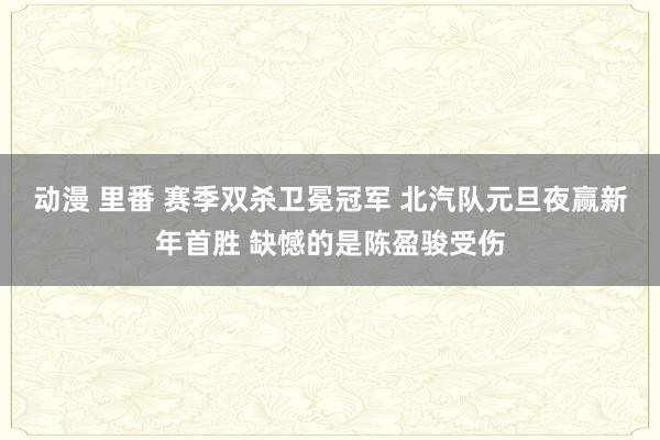 动漫 里番 赛季双杀卫冕冠军 北汽队元旦夜赢新年首胜 缺憾的是陈盈骏受伤