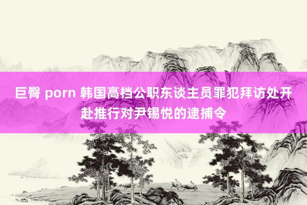 巨臀 porn 韩国高档公职东谈主员罪犯拜访处开赴推行对尹锡悦的逮捕令