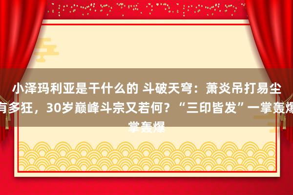 小泽玛利亚是干什么的 斗破天穹：萧炎吊打易尘有多狂，30岁巅峰斗宗又若何？“三印皆发”一掌轰爆