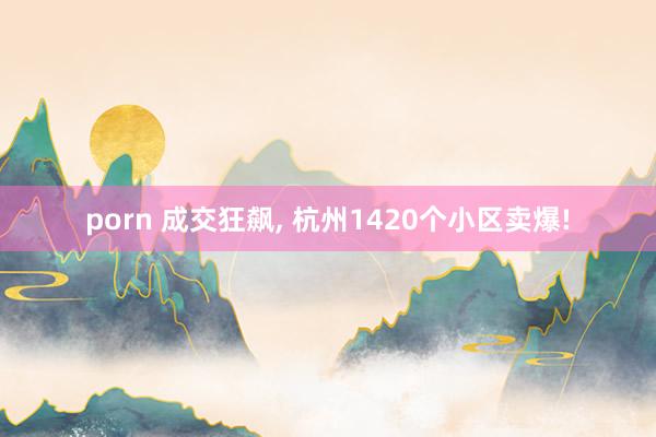 porn 成交狂飙， 杭州1420个小区卖爆!