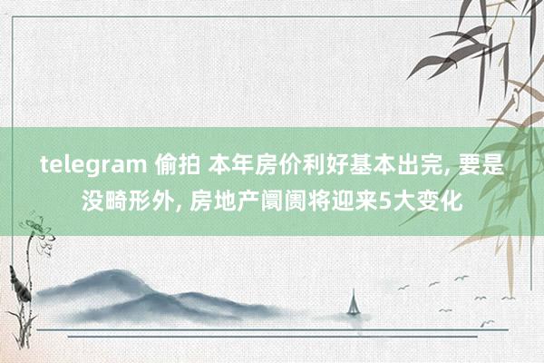 telegram 偷拍 本年房价利好基本出完， 要是没畸形外， 房地产阛阓将迎来5大变化