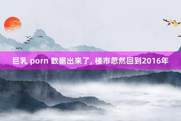 巨乳 porn 数据出来了， 楼市忽然回到2016年