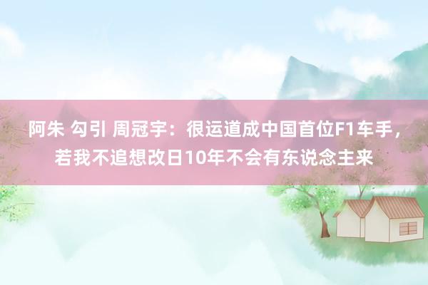 阿朱 勾引 周冠宇：很运道成中国首位F1车手，若我不追想改日10年不会有东说念主来