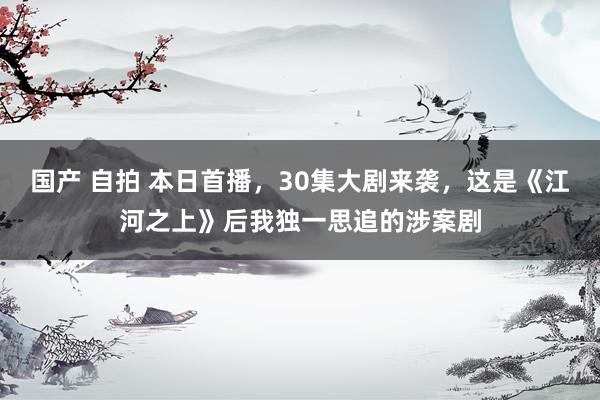 国产 自拍 本日首播，30集大剧来袭，这是《江河之上》后我独一思追的涉案剧